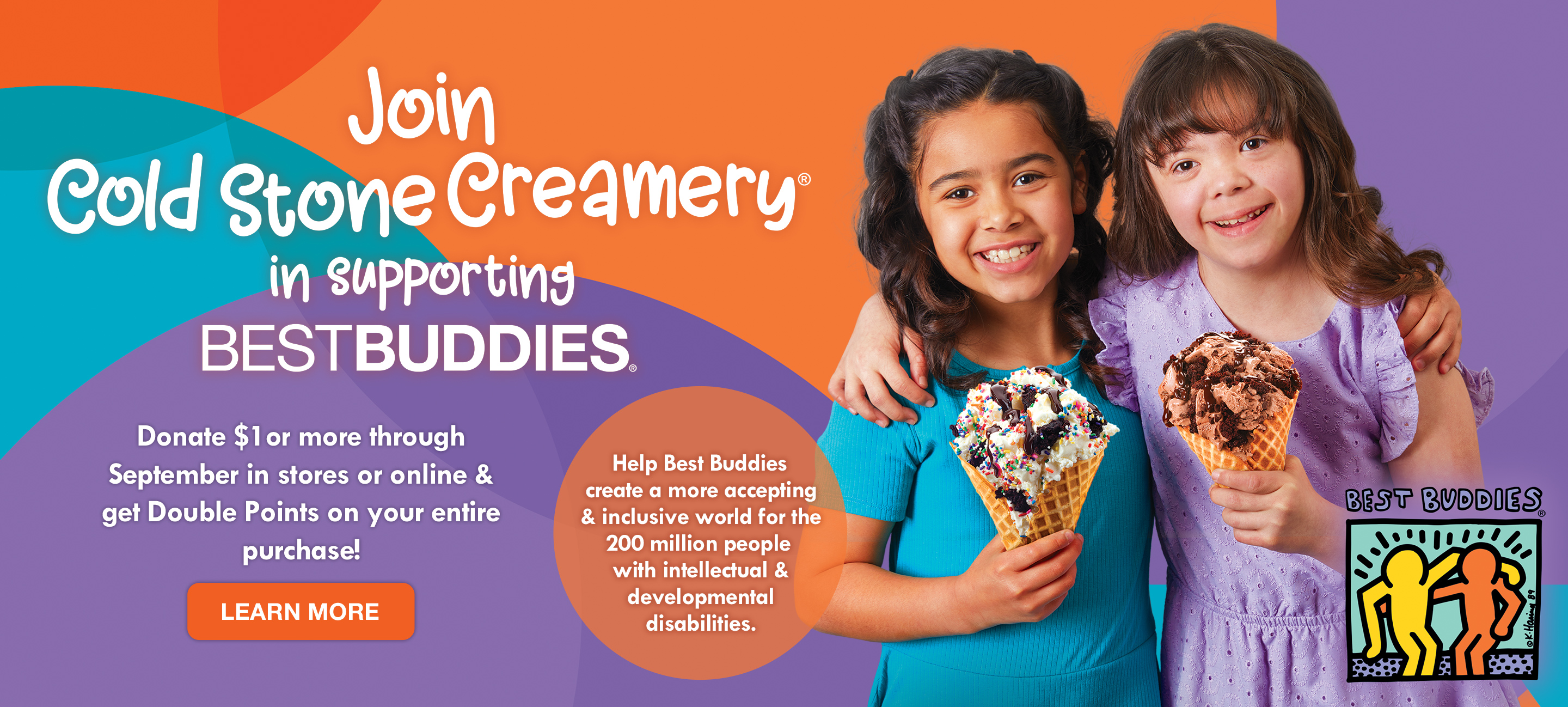 Join Cold Stone Creamery® in supporting Best Buddies®. Donate $1or more through September in stores or online &  get Double Points on your entire  purchase! Click to Learn More.
